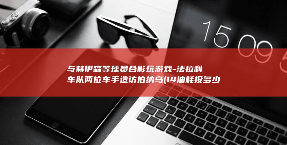 与赫伊森等球员合影玩游戏-法拉利车队两位车手造访伯纳乌 (14油耗投多少钱一公里)