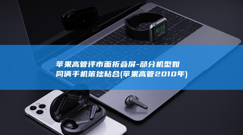 苹果高管评市面折叠屏-部分机型如同俩手机笨拙粘合 (苹果高管2010年)