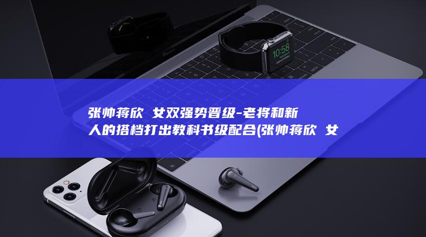 张帅蒋欣玗女双强势晋级-老将和新人的搭档打出教科书级配合 (张帅蒋欣玗女双表现)