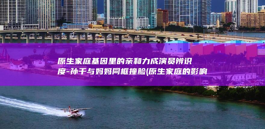 原生家庭基因里的亲和力成演员辨识度-孙千与妈妈同框撞脸 (原生家庭的影响会遗传给下一代吗)