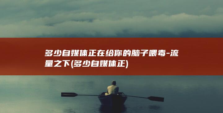 多少自媒体正在给你的脑子喂毒-流量之下 (多少自媒体正)