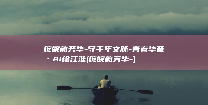 绽皖韵芳华-守千年文脉-青春华章·AI绘江淮 (绽皖韵芳华-)