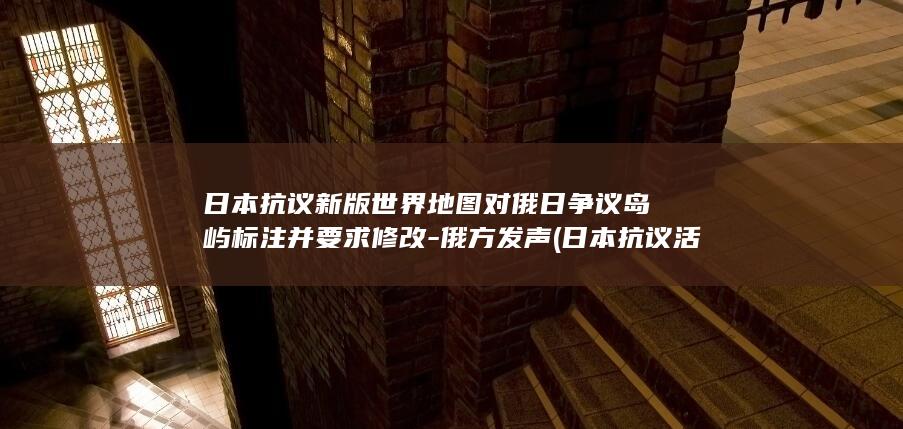 日本抗议新版世界地图对俄日争议岛屿标注并要求修改-俄方发声 (日本抗议活动)