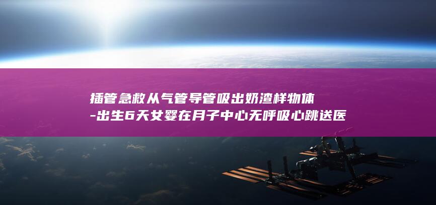 插管急救从气管导管吸出奶渣样物体-出生6天女婴在月子中心无呼吸心跳送医后死亡-派出所已受案 (急救气管插管)
