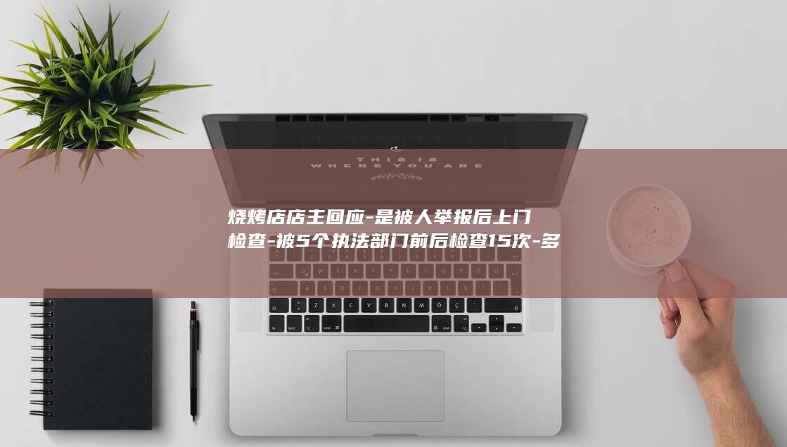 烧烤店店主回应-是被人举报后上门检查-被5个执法部门前后检查15次-多为要求整改未罚款 (烧烤店老板最简短十句话)