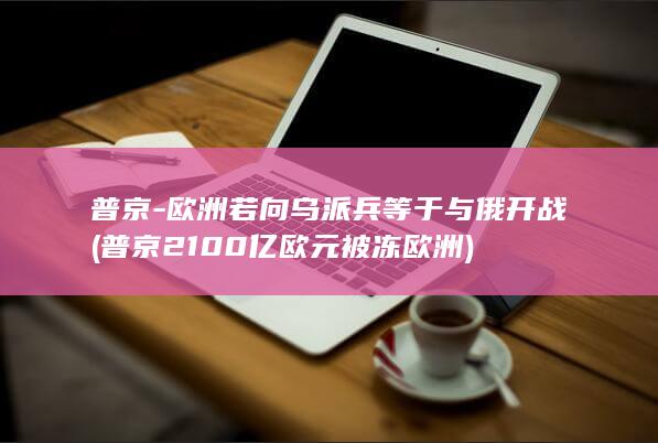 普京-欧洲若向乌派兵等于与俄开战 (普京2100亿欧元被冻欧洲)