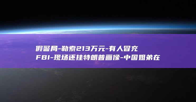 假警局-勒索213万元-有人冒充FBI-现场还挂特朗普画像-中国姐弟在智利被带进 (假警察犯什么罪)