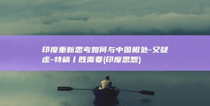 印度重新思考如何与中国相处-又疑虑-特稿丨既需要 (印度思想)