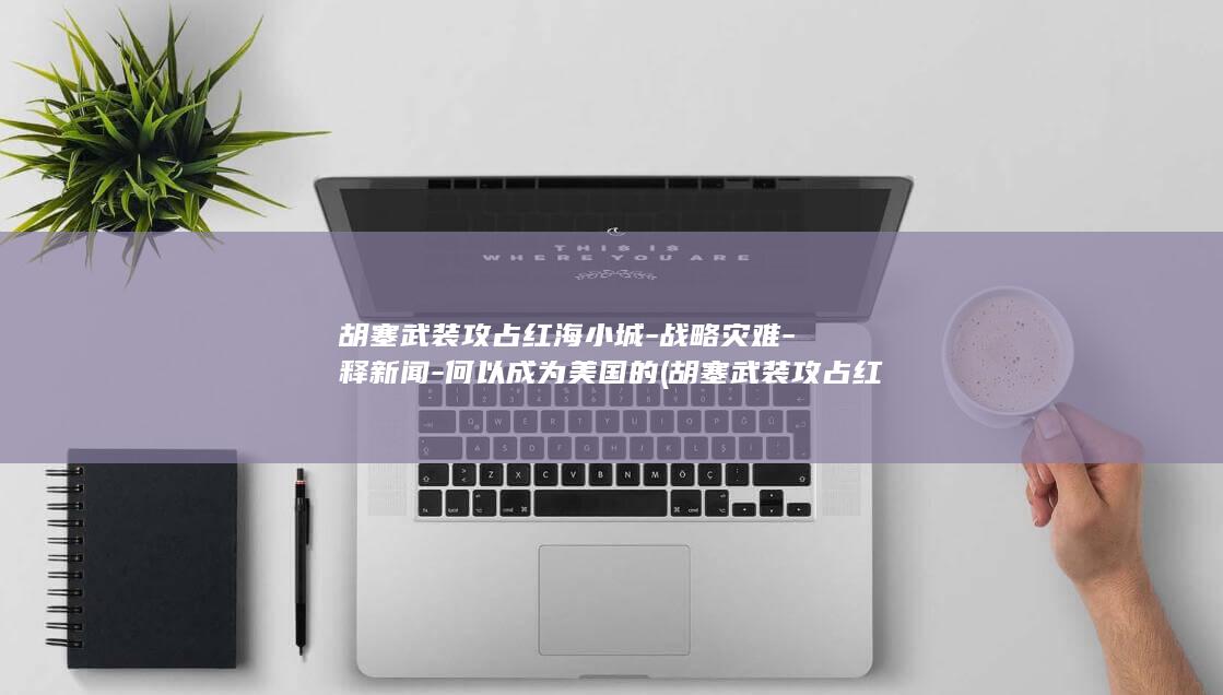 胡塞武装攻占红海小城-战略灾难-释新闻-何以成为美国的 (胡塞武装攻占红海重要港口)