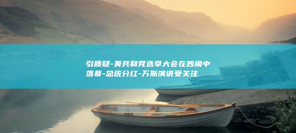 引质疑-美共和党选举大会在吵闹中落幕-总统分红-万斯演讲受关注