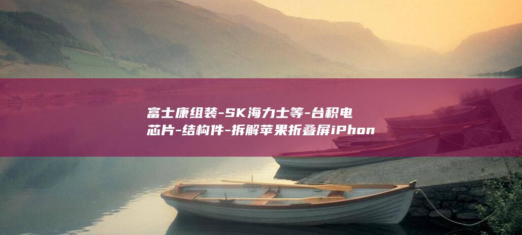 富士康组装-SK海力士等-台积电芯片-结构件-拆解苹果折叠屏iPhone-大半都是中国造-Duo-存储则来自三星-电路板等都来自中企！屏幕 (富士康组装部门主要做什么)