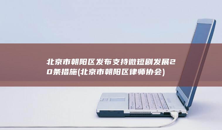 北京市朝阳区发布支持微短剧发展20条措施北京市