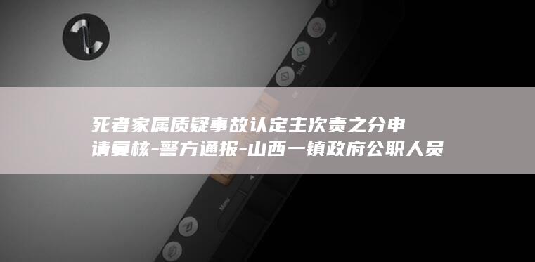 死者家属质疑事故认定主次责之分申请复核-警方通报-山西一镇政府公职人员醉驾酿事故致一对夫妻身亡 (死者家属状告围观群众)