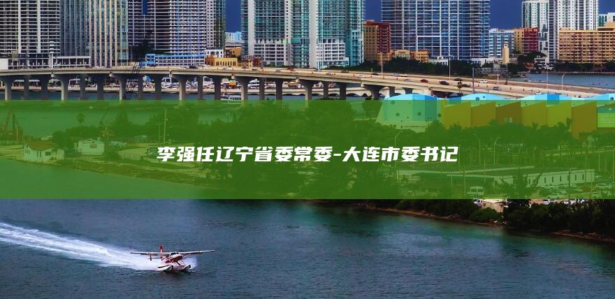 李强任辽宁省委常委-大连市委书记