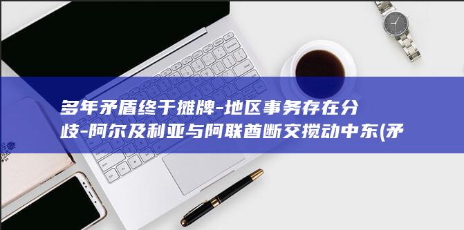 多年矛盾终于摊牌-地区事务存在分歧-阿尔及利亚与阿联酋断交搅动中东 (矛盾纠纷四年没有化解怎么办)