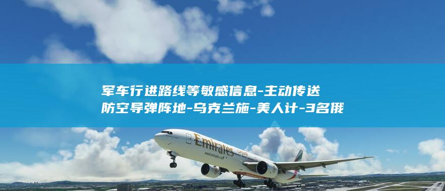 军车行进路线等敏感信息-主动传送防空导弹阵地-乌克兰施-美人计-3名俄男子被乌女特工-招募-油库 (军车队行军视频)