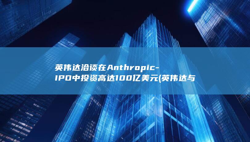 英伟达洽谈在Anthropic-IPO中投资高达100亿美元 (英伟达与多家企业5000亿合作)