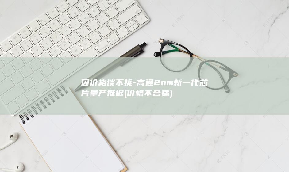 因价格谈不拢-高通2nm新一代芯片量产推迟 (价格不合适)