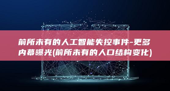 前所未有的人工智能失控事件-更多内幕曝光 (前所未有的人口结构变化)