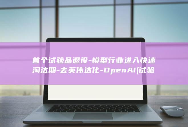 首个试验品退役-模型行业进入快速淘汰期-去英伟达化-OpenAI (试验品一代)