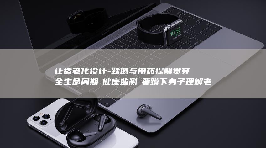 让适老化设计-跌倒与用药提醒贯穿全生命周期-健康监测-要蹲下身子理解老人-当AI遇见养老-服贸观澜 (适老化设计案例)