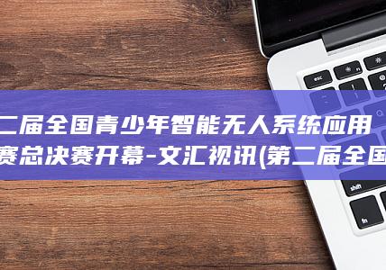 第二届全国青少年智能无人系统应用大赛总决赛开幕-文汇视讯 (第二届全国青少年文化遗产知识大赛)