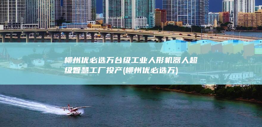 柳州优必选万台级工业人形机器人超级智慧工厂投产 (柳州优必选万)