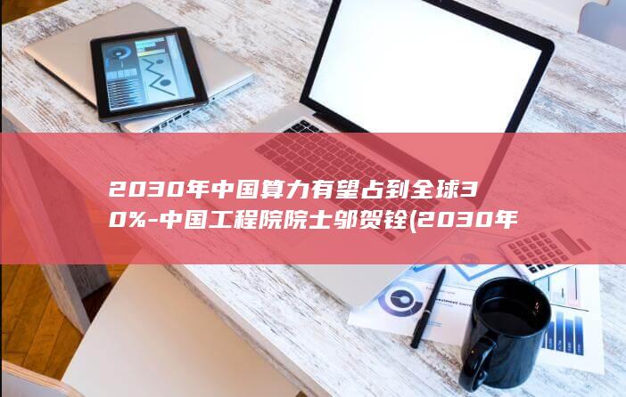 2030年中国算力有望占到全球30%-中国工程院院士邬贺铨 (2030年中国人口)