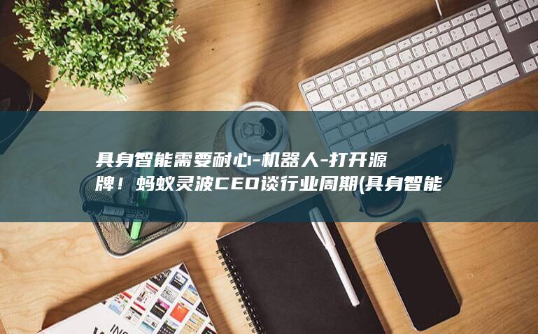具身智能需要耐心-机器人-打开源牌！蚂蚁灵波CEO谈行业周期 (具身智能需要芯片吗)