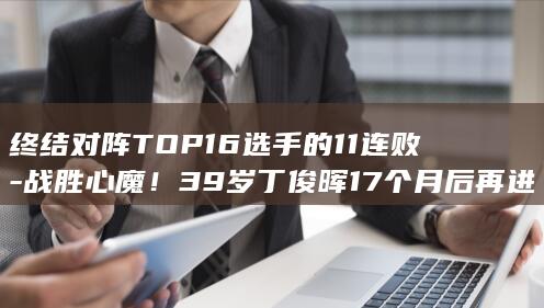 终结对阵TOP16选手的11连败-战胜心魔！39岁丁俊晖17个月后再进4强 (jag终结连败)