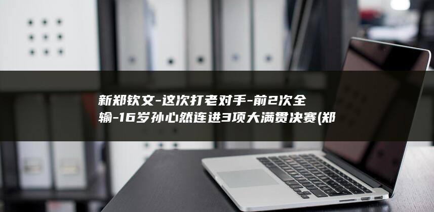新郑钦文-这次打老对手-前2次全输-16岁孙心然连进3项大满贯决赛 (郑钦文学校)