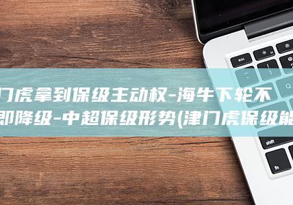 津门虎拿到保级主动权-海牛下轮不胜即降级-中超保级形势 (津门虎保级能成吗)