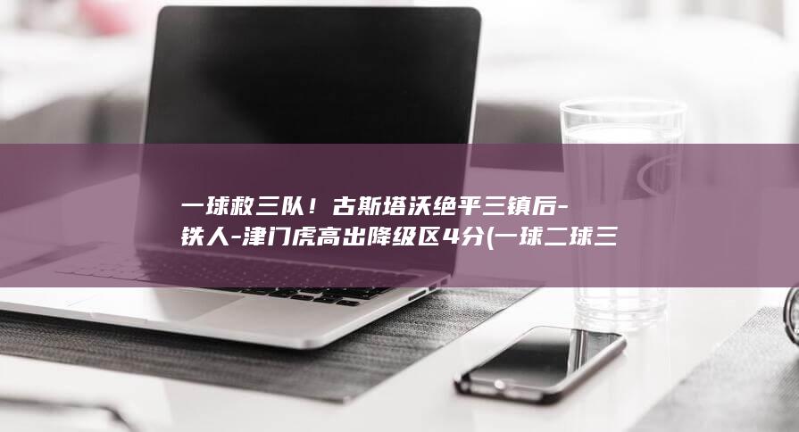 一球救三队！古斯塔沃绝平三镇后-铁人-津门虎高出降级区4分 (一球二球三球)