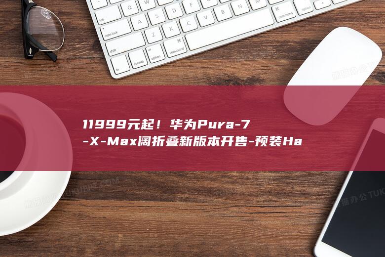 11999元起！华为Pura-7-X-Max阔折叠新版本开售-预装HarmonyOS (11999元笔记本电脑推荐)