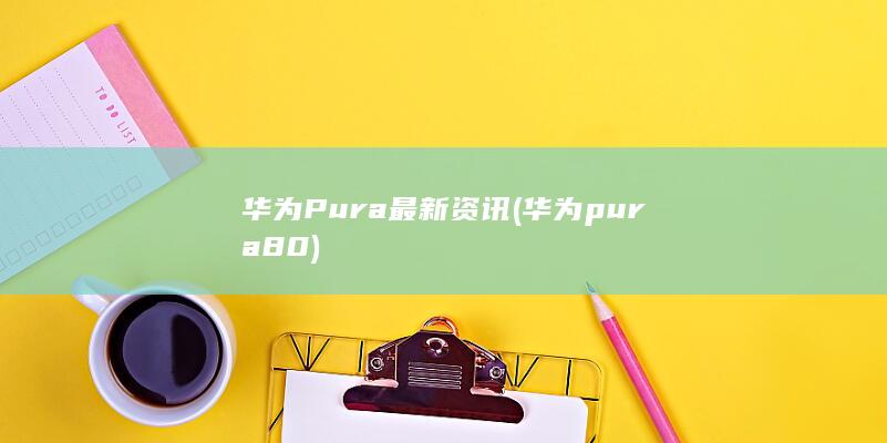 华为Pura最新资讯 (华为pura80)