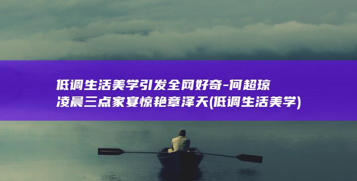 低调生活美学引发全网好奇-何超琼凌晨三点家宴惊艳章泽天 (低调生活美学)