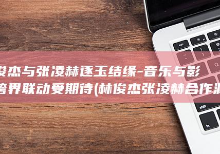 林俊杰与张凌赫逐玉结缘-音乐与影视跨界联动受期待 (林俊杰张凌赫合作渊源)