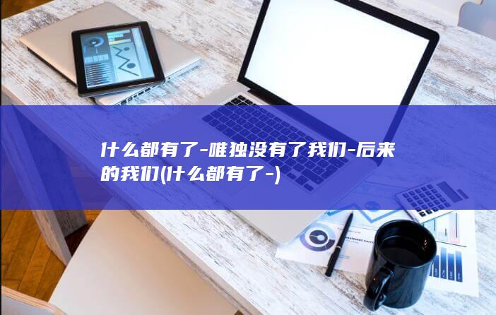 什么都有了-唯独没有了我们-后来的我们 (什么都有了-)