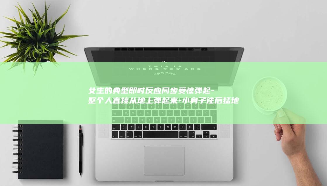 女生的典型即时反应同步受惊弹起-整个人直接从地上弹起来-小身子往后猛地缩-小手攥成小拳头-被刘博海的大喊吓得浑身一哆嗦-瞬间心跳飙快-呼吸一下子变急促-懵懵地盯...-小皮球都脱手滚远-眼睛瞪得圆圆的 (女生类型性格有哪些)