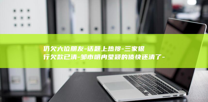 仍欠六位朋友-话题上热搜-三家银行欠款已清-邹市明冉莹颖的债快还清了-冉莹颖回应债务进展 (仍欠六位朋友的钱)