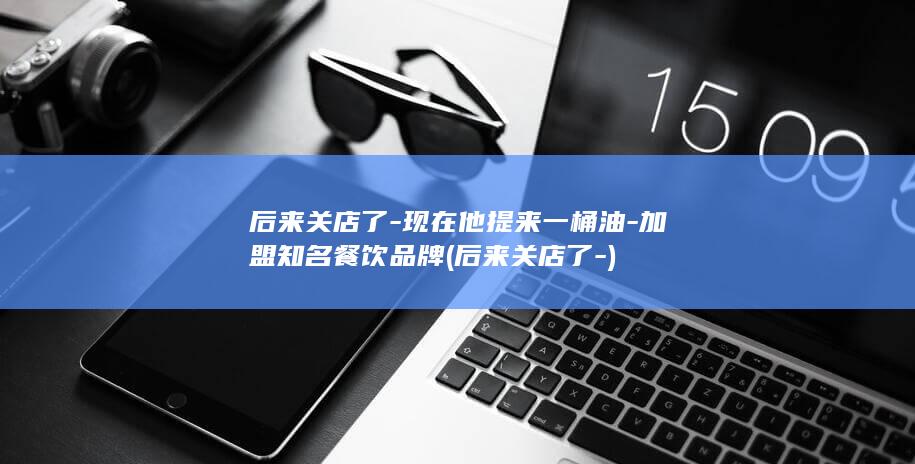 后来关店了-现在他提来一桶油-加盟知名餐饮品牌 (后来关店了-)