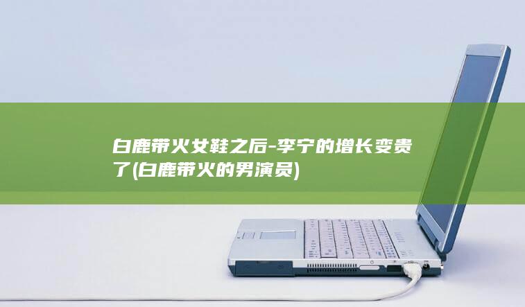 白鹿带火女鞋之后-李宁的增长变贵了 (白鹿带火的男演员)