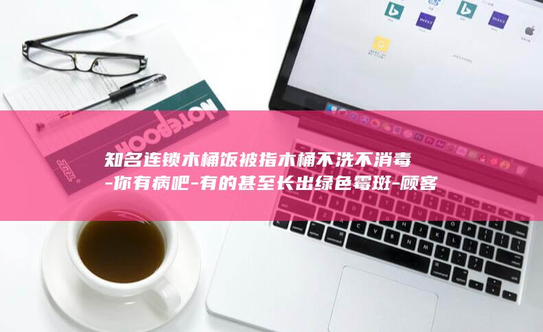 知名连锁木桶饭被指木桶不洗不消毒-你有病吧-有的甚至长出绿色霉斑-顾客提醒反被辱骂-以后门都不让你进 (知名连锁木桶饭被曝卫生乱象)