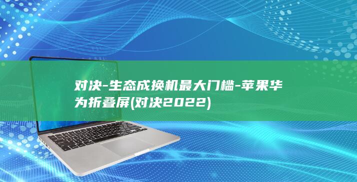 对决-生态成换机最大门槛-苹果华为折叠屏 (对决2022)