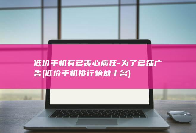 低价手机有多丧心病狂为了多插广告低价手机排行