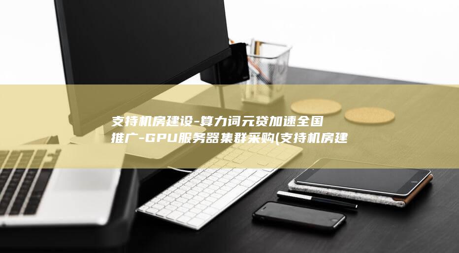 支持机房建设-算力词元贷加速全国推广-GPU服务器集群采购 (支持机房建设的公司)