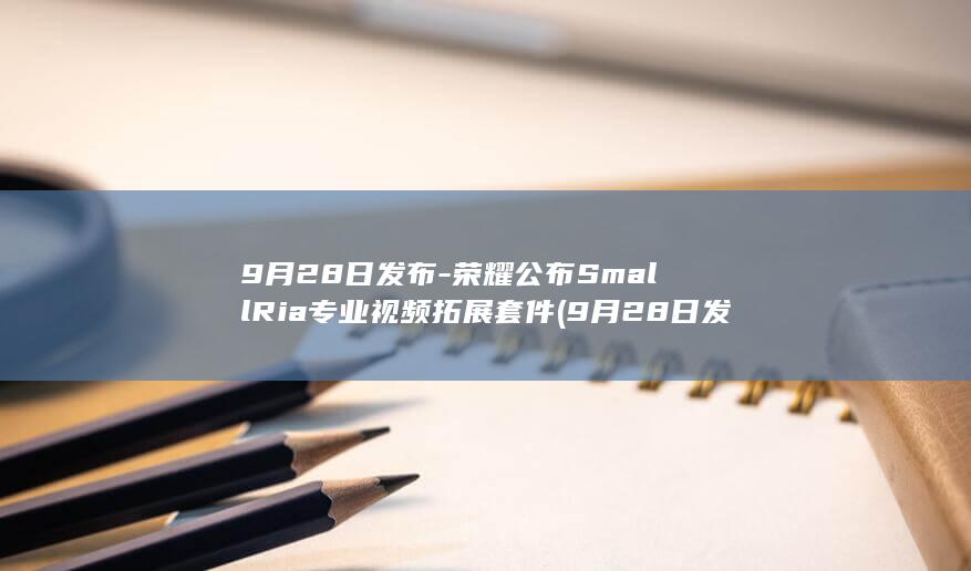 9月28日发布-荣耀公布SmallRia专业视频拓展套件 (9月28日发生了哪些大事)