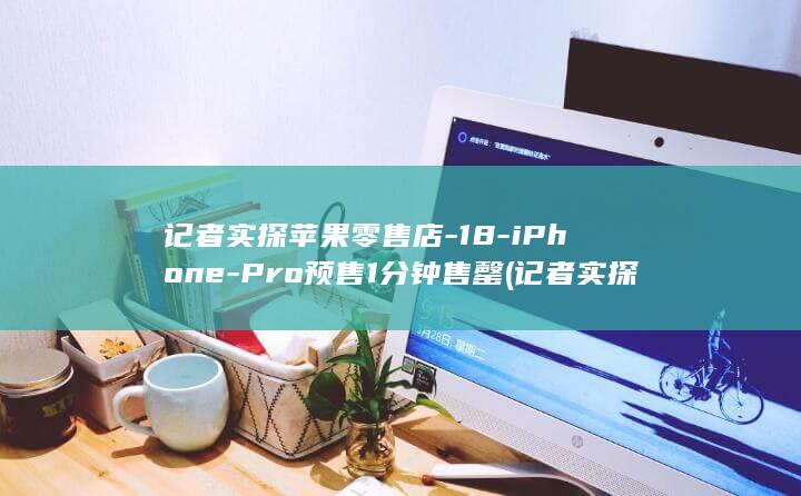 记者实探苹果零售店-18-iPhone-Pro预售1分钟售罄 (记者实探苹果)