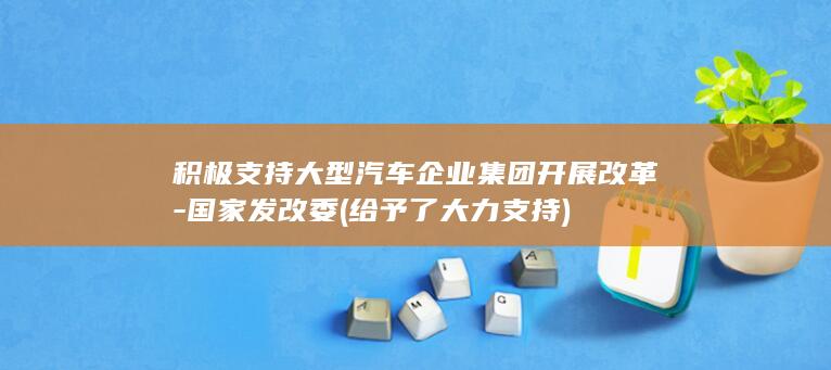 积极支持大型汽车企业集团开展改革-国家发改委 (给予了大力支持)