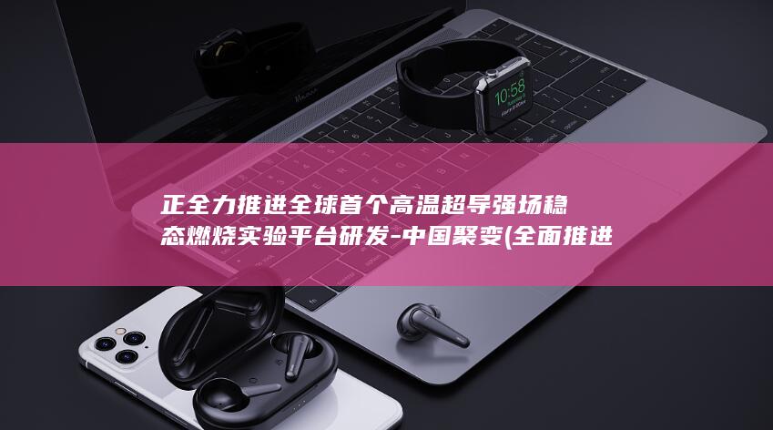 正全力推进全球首个高温超导强场稳态燃烧实验平台研发-中国聚变 (全面推进)